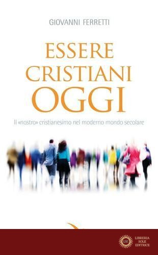 Essere cristiani oggi. Il «nostro» cristianesimo nel moderno mondo secolare - Giovanni Ferretti