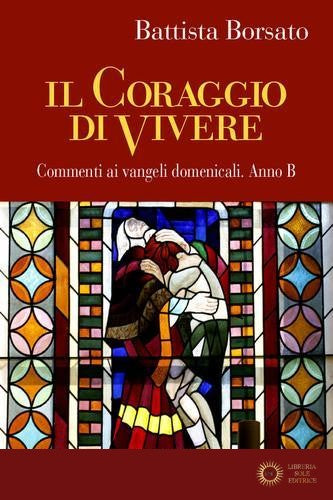 Il coraggio di vivere. Commenti ai vangeli domenicali. Anno B - Battista Borsato