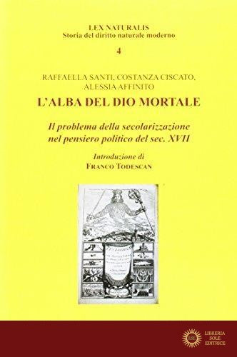 L'alba del Dio mortale. Il problema della secolarizzazione nel pensiero politico del sec. XVII - Raffaella Santi, Costanza Ciscato, Alessia Affinito