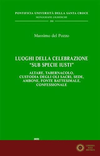 Luoghi della celebrazione «sub specie iusti». Altare, tabernacolo, custodia degli oli sacri, sede, ambone, fonte battesimale, confessionale - Massimo Del Pozzo
