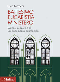 Battesimo, eucaristia, ministero. Genesi e destino di un documento ecumenico - Luca Ferracci