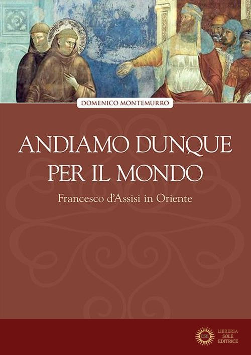 Andiamo dunque per il mondo. Francesco d'Assisi in Oriente - Domenico Montemurro