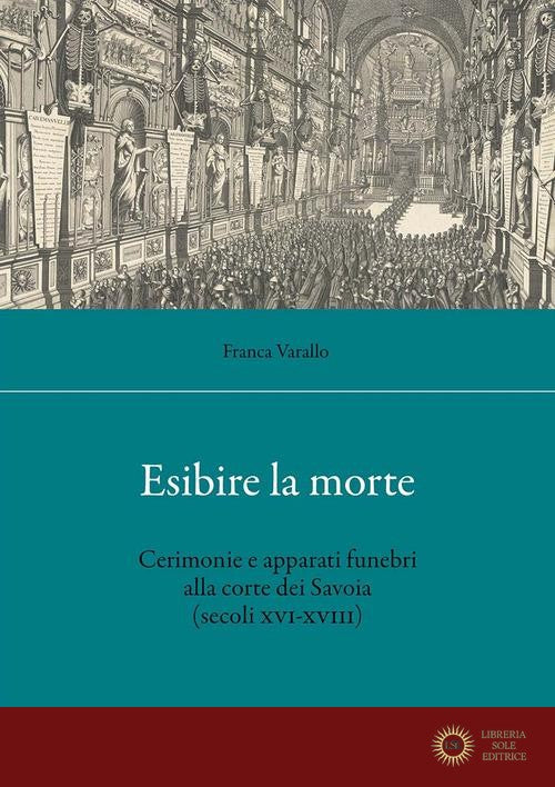 Esibire la morte. Cerimonie e apparati funebri alla corte dei Savoia (secoli XVI-XVIII) - Franca Varallo