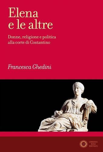 Elena e le altre. Donne, religione e politica alla corte di Costantino - Elena Francesca Ghedini