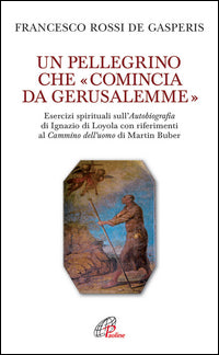 Un pellegrino che «comincia da Gerusalemme». Esercizi spirituali sull'Autobiografia di Ignazio di Loyola con riferimenti al Cammino dell'uomo di Martin Buber - Francesco Rossi De Gasperis