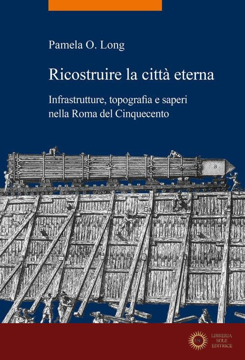 Ricostruire la città eterna. Infrastrutture, topografia e saperi nella Roma del Cinquecento - Pamela O. Long
