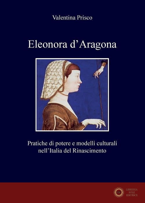 Eleonora d'Aragona. Pratiche di potere e modelli culturali nell'Italia del Rinascimento - Valentina Prisco