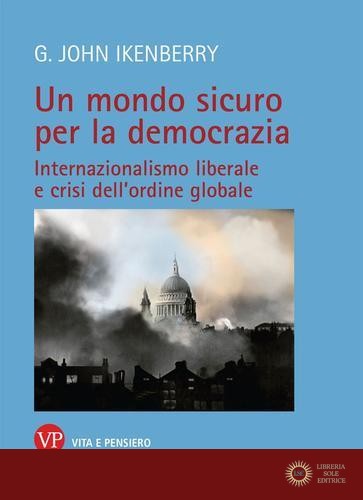 Un mondo sicuro per la democrazia. Internazionalismo liberale e crisi dell'ordine globale - John G. Ikenberry