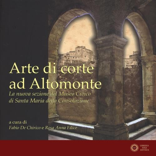 Arte di corte ad Altomonte. La nuova sezione del Museo civico di Santa Maria della Consolazione. Ediz. illustrata - F. De Chirico, R. A. Filice