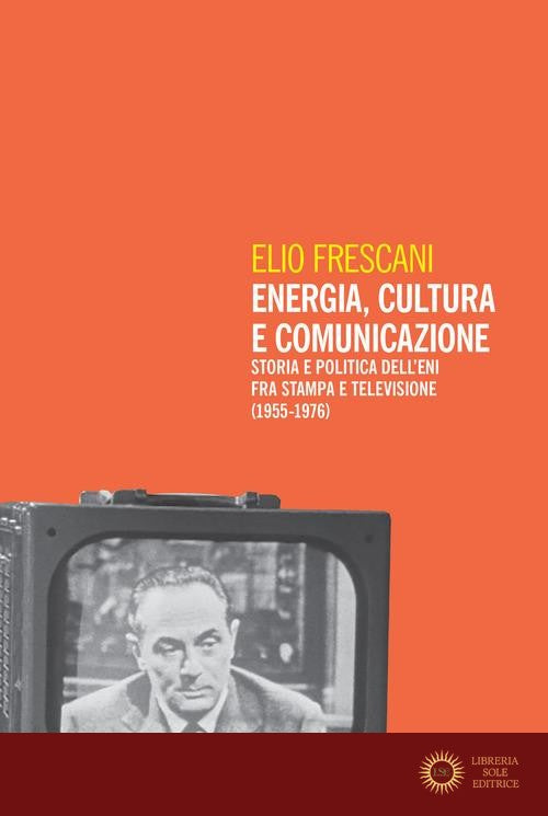 Energia, cultura e comunicazione. Storia e politica dell'Eni fra stampa e televisione (1955-1976) - Elio Frescani