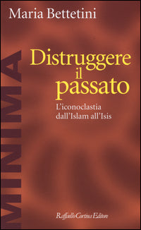 Distruggere il passato. L'iconoclatia dall'Islam all'Isis - Maria Bettetini