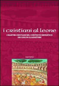 I cristiani ai leoni. I martiri cristiani nel contesto mediatico dei giochi gladiatori - Anna Carfora