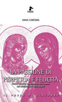 La passione di Perpetua e Felicita. Donne, martirio e spettacolo della morte nel cristianesimo delle origini - Anna Carfora