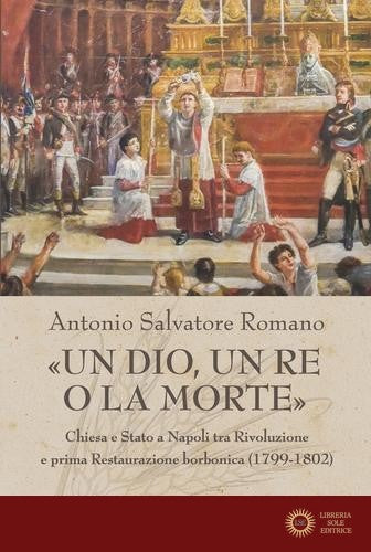 «Un dio, un re o la morte». Chiesa e Stato a Napoli tra rivoluzione e prima restaurazione borbonica (1799-1802) - Antonio Salvatore Romano