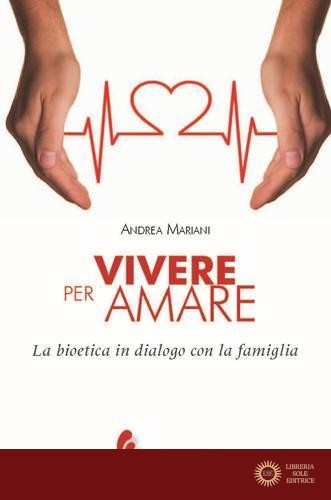 Vivere per amare. Bioetica in dialogo con la famiglia - Andrea Mariani