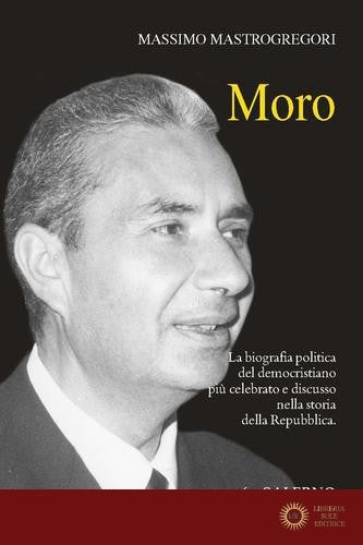 Moro. La biografia politica del democristiano più celebrato e discusso nella storia della Repubblica - Massimo Mastrogregori