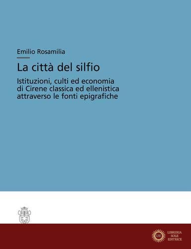 La città del silfio. Istituzioni, culti ed economia di Cirene classica ed ellenistica attraverso le fonti epigrafiche - Emilio Rosamilia