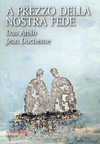 A prezzo della nostra fede. Un esercizio di mutua ammirazione tra un cristiano e un ebreo - Dan Arbib, Jean Duchesne