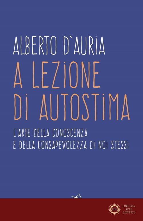 A lezione di autostima. L'arte della conoscenza e della consapevolezza di noi stessi - Alberto D'Auria