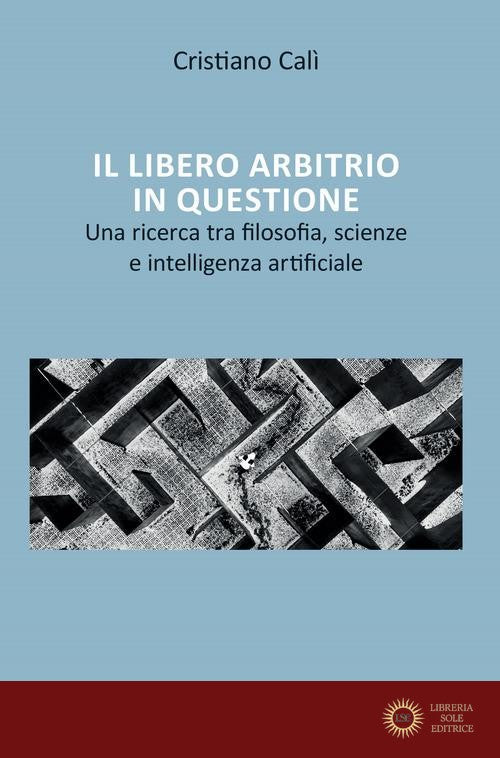Il libero arbitrio in questione. Una ricerca tra filosofia, scienze e intelligenza artificiale - Cristiano Calì