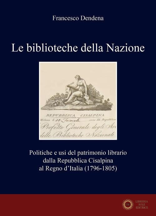 Le biblioteche della Nazione. Politiche e usi del patrimonio librario dalla Repubblica Cisalpina al Regno d'Italia (1796-1805) - Francesco Dendena