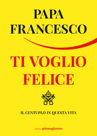 Ti voglio felice. Il centuplo in questa vita - Francesco (Jorge Mario Bergoglio)