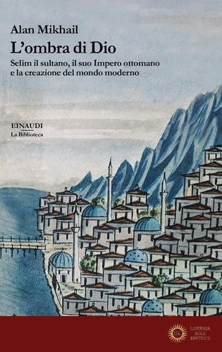 L'ombra di Dio. Selim il sultano, il suo Impero ottomano e la creazione del mondo moderno - Alan Mikhail