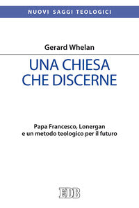Una Chiesa che discerne. Papa Francesco, Lonergan e un metodo teologico per il futuro - Gerard Whelan