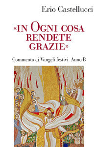 «In ogni cosa rendete grazie». Commento ai Vangeli festivi. Anno B - Erio Castellucci