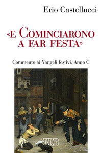 «E cominciarono a far festa». Commento ai Vangeli festivi. Anno C - Erio Castellucci