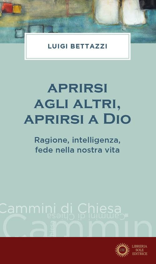 Aprirsi agli altri, aprirsi a Dio. Ragione, intelligenza, fede nella nostra vita - Luigi Bettazzi
