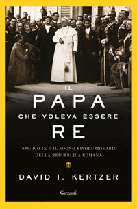 Il papa che voleva essere re. 1849: Pio IX e il sogno rivoluzionario della Repubblica romana - David I. Kertzer