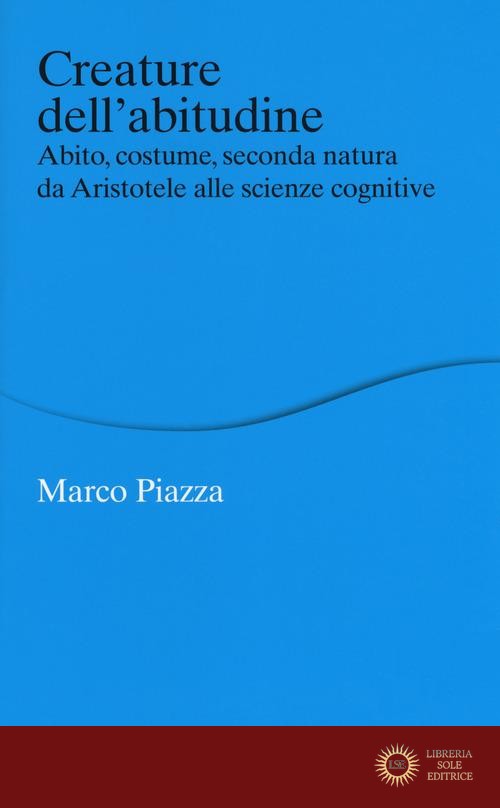 Creature dell'abitudine. Abito, costume, seconda natura da Aristotele alle scienze cognitive - Marco Piazza