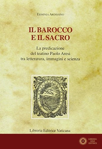Il barocco e il sacro. La predicazione del teatino Paolo Aresi tra letteratura, immagini e scienza - Erminia Ardissino