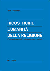 Ricostruire l'umanità della religione. L'orizzonte educativo dell'esperienza religiosa - José L. Moral