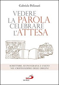 Vedere la parola, celebrare l'attesa. Scritture, iconografia e culto nel cristianesimo delle origini - Gabriele Pelizzari
