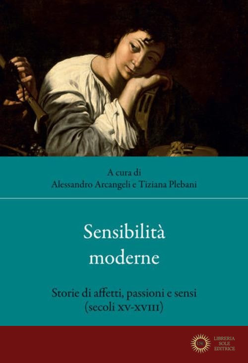 Sensibilità moderne. Storie di affetti, passioni e sensi (secoli XV-XVIII) - A. Arcangeli, T. Plebani