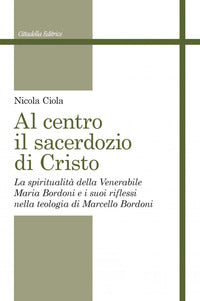 Al centro il sacerdozio di Cristo. La spiritualità della Venerabile Maria Bordoni e i suoi riflessi nella teologia di Marcello Bordoni