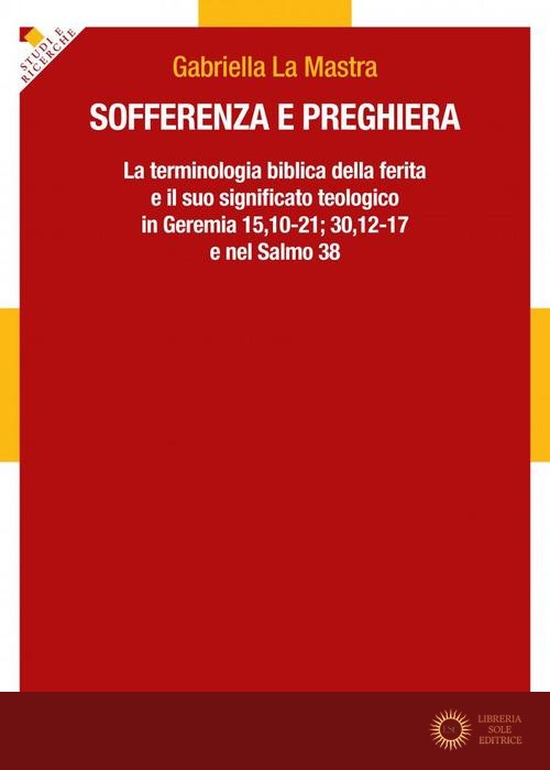 Sofferenza e preghiera. La terminologia biblica della ferita e il suo significato teologico in Ger 15,10-21; 30,12-17 e in Sal 38 - Gabriella La Mastra