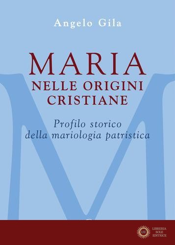 Maria nelle origini cristiane. Profilo storico della mariologia patristica - Angelo Gila