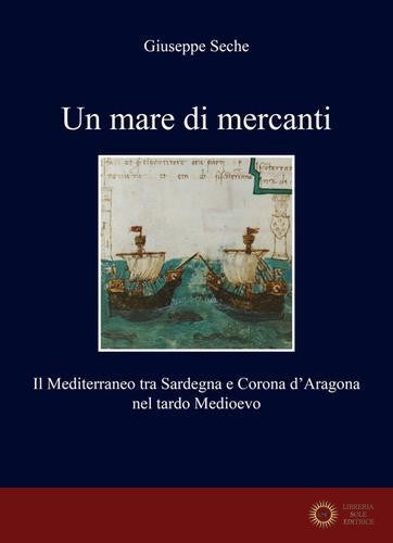 Un mare di mercanti. Il Mediterraneo tra Sardegna e Corona d'Aragona nel tardo Medioevo - Giuseppe Seche