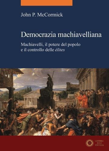 Democrazia machiavelliana. Machiavelli, il potere del popolo e il controllo delle élites - John P. McCormick
