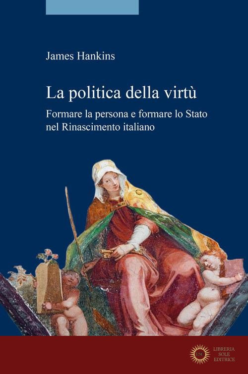 La politica della virtù. Formare la persona e formare lo Stato nel Rinascimento italiano - James Hankins