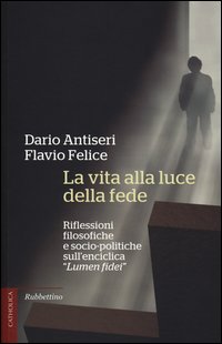 La vita alla luce della fede. Riflessioni filosofiche e socio-politiche sull'enciclica «Lumen fidei» - Dario Antiseri, Flavio Felice