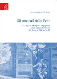 Gli arsenali della fede. Tre saggi su apologia e propaganda delle catacombe romane. Da Gregorio XIII a Pio XI - Massimiliano Ghilardi