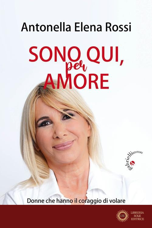 Sono qui, per amore. Donne che hanno il coraggio di volare - Antonella Elena Rossi