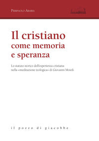 Il cristiano come memoria e speranza. Lo statuto storico dell'esperienza cristiana nella «meditazione teologica» di Giovanni Moioli - Pierpaolo Arabia