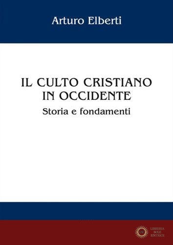Il culto cristiano in Occidente. Storia e fondamenti - Arturo Elberti