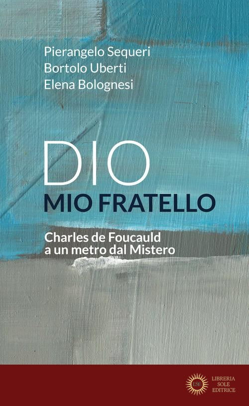 Dio mio fratello. Charles de Foucauld a un metro dal Mistero - Elena Bolognesi, Pierangelo Sequeri, Bortolo Uberti
