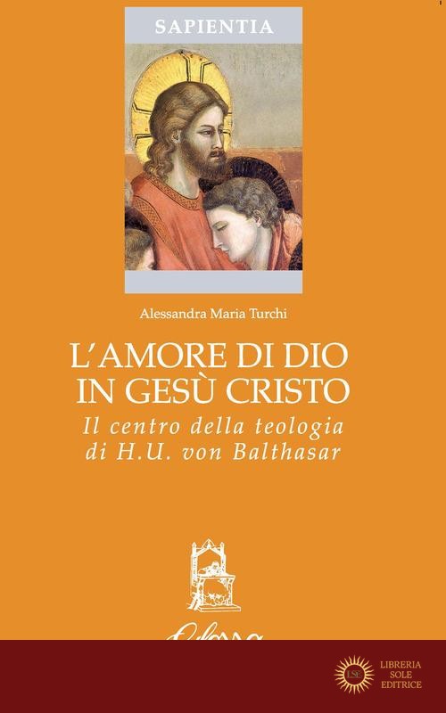 L'amore di Dio in Gesù Cristo come principio ermeneutico della vita cristiana nella teologia di Hans Urs Von Balthasar - Alessandra Maria Turchi